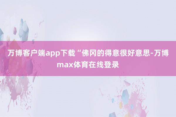 万博客户端app下载“佛冈的得意很好意思-万博max体育在线登录