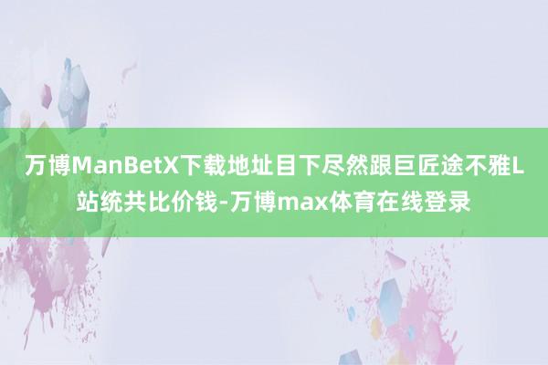 万博ManBetX下载地址目下尽然跟巨匠途不雅L站统共比价钱-万博max体育在线登录