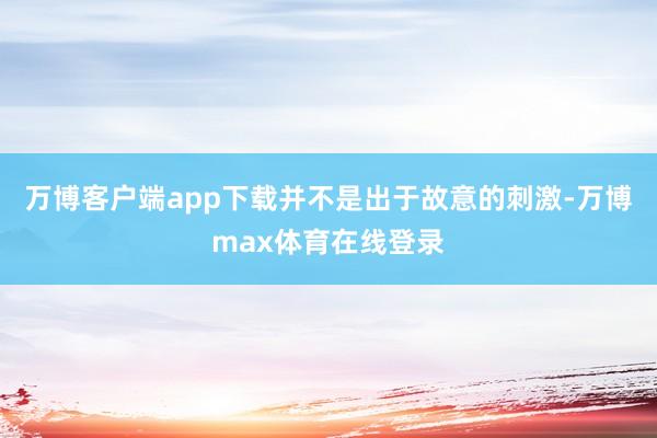 万博客户端app下载并不是出于故意的刺激-万博max体育在线登录
