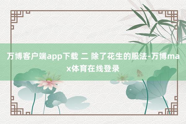 万博客户端app下载 二 除了花生的服法-万博max体育在线登录