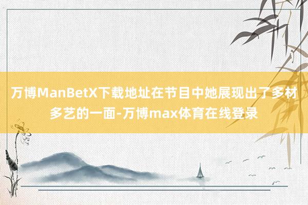 万博ManBetX下载地址在节目中她展现出了多材多艺的一面-万博max体育在线登录
