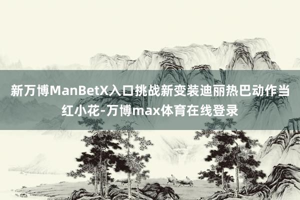 新万博ManBetX入口挑战新变装迪丽热巴动作当红小花-万博max体育在线登录