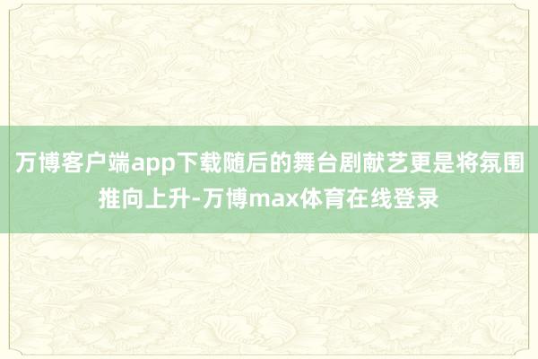 万博客户端app下载随后的舞台剧献艺更是将氛围推向上升-万博max体育在线登录