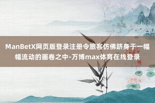 ManBetX网页版登录注册令旅客仿佛跻身于一幅幅流动的画卷之中-万博max体育在线登录