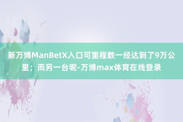 新万博ManBetX入口可里程数一经达到了9万公里;而另一台呢-万博max体育在线登录
