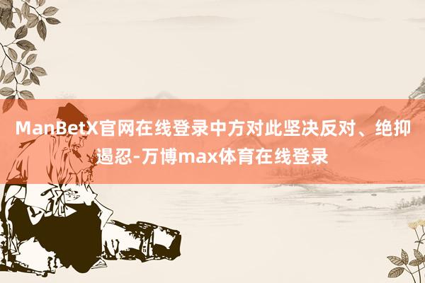 ManBetX官网在线登录中方对此坚决反对、绝抑遏忍-万博max体育在线登录