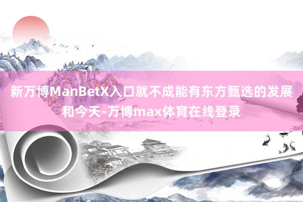 新万博ManBetX入口就不成能有东方甄选的发展和今天-万博max体育在线登录