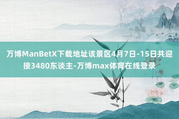 万博ManBetX下载地址该景区4月7日-15日共迎接3480东谈主-万博max体育在线登录