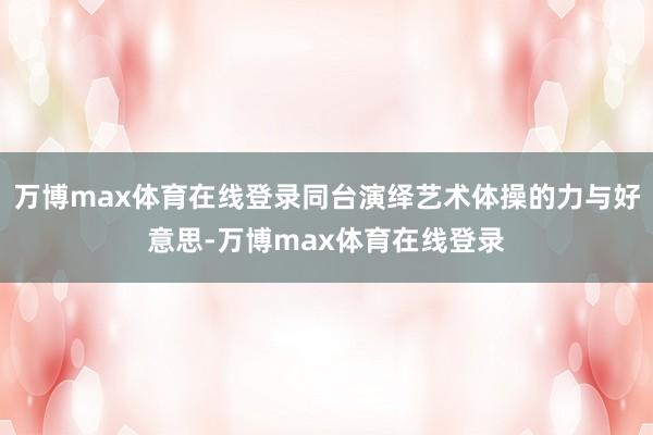 万博max体育在线登录同台演绎艺术体操的力与好意思-万博max体育在线登录