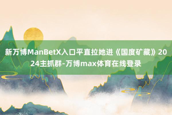 新万博ManBetX入口平直拉她进《国度矿藏》2024主抓群-万博max体育在线登录