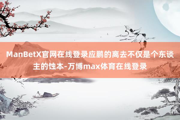 ManBetX官网在线登录应鹏的离去不仅是个东谈主的蚀本-万博max体育在线登录