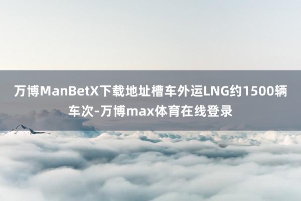 万博ManBetX下载地址槽车外运LNG约1500辆车次-万博max体育在线登录
