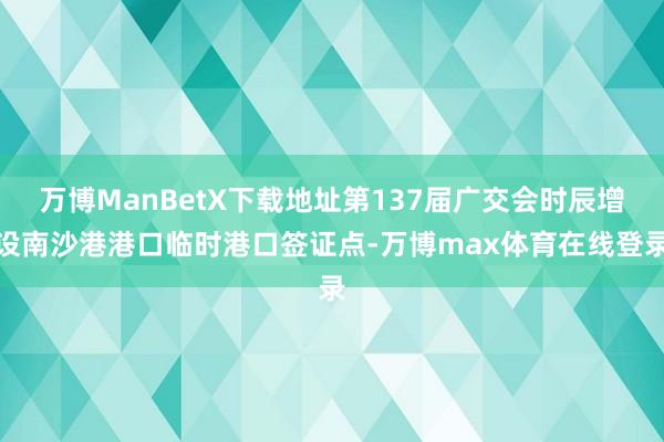 万博ManBetX下载地址第137届广交会时辰增设南沙港港口临时港口签证点-万博max体育在线登录