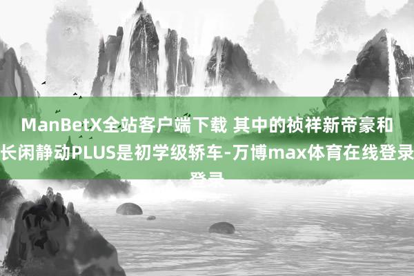 ManBetX全站客户端下载 其中的祯祥新帝豪和长闲静动PLUS是初学级轿车-万博max体育在线登录