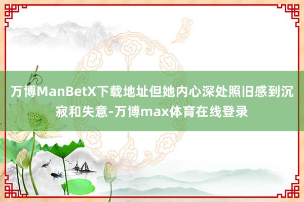 万博ManBetX下载地址但她内心深处照旧感到沉寂和失意-万博max体育在线登录