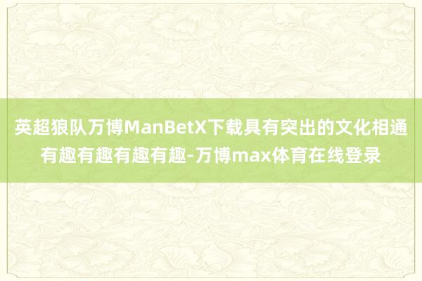 英超狼队万博ManBetX下载具有突出的文化相通有趣有趣有趣有趣-万博max体育在线登录