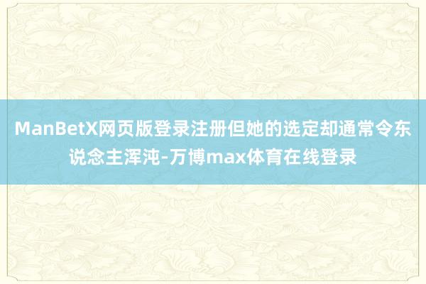 ManBetX网页版登录注册但她的选定却通常令东说念主浑沌-万博max体育在线登录