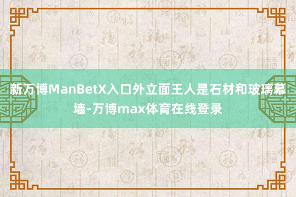 新万博ManBetX入口外立面王人是石材和玻璃幕墙-万博max体育在线登录