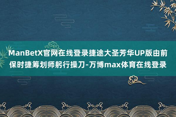 ManBetX官网在线登录捷途大圣芳华UP版由前保时捷筹划师躬行操刀-万博max体育在线登录