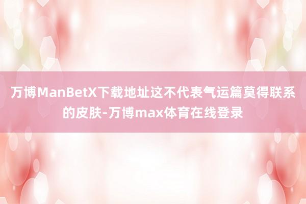 万博ManBetX下载地址这不代表气运篇莫得联系的皮肤-万博max体育在线登录
