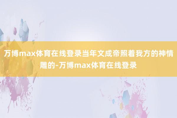 万博max体育在线登录当年文成帝照着我方的神情雕的-万博max体育在线登录