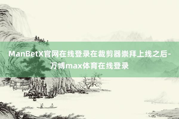 ManBetX官网在线登录在裁剪器崇拜上线之后-万博max体育在线登录