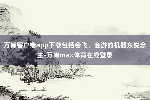 万博客户端app下载包括会飞、会游的机器东说念主-万博max体育在线登录