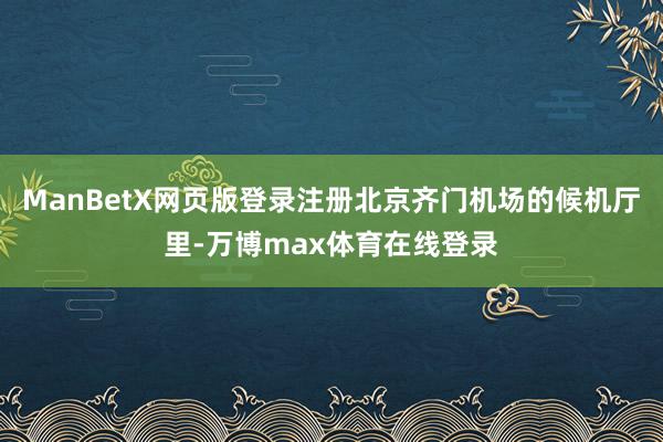 ManBetX网页版登录注册北京齐门机场的候机厅里-万博max体育在线登录