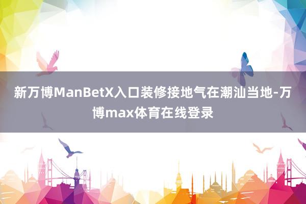 新万博ManBetX入口装修接地气在潮汕当地-万博max体育在线登录