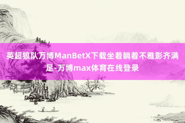 英超狼队万博ManBetX下载坐着躺着不雅影齐满足-万博max体育在线登录