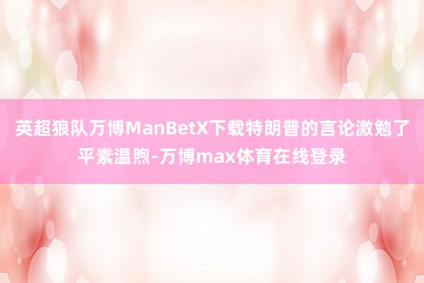 英超狼队万博ManBetX下载特朗普的言论激勉了平素温煦-万博max体育在线登录