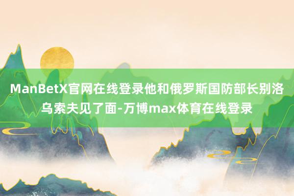 ManBetX官网在线登录他和俄罗斯国防部长别洛乌索夫见了面-万博max体育在线登录