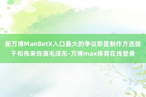 新万博ManBetX入口最大的争议即是制作方选拔于和伟来饰演毛泽东-万博max体育在线登录