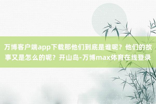 万博客户端app下载那他们到底是谁呢?他们的故事又是怎么的呢?开山岛-万博max体育在线登录
