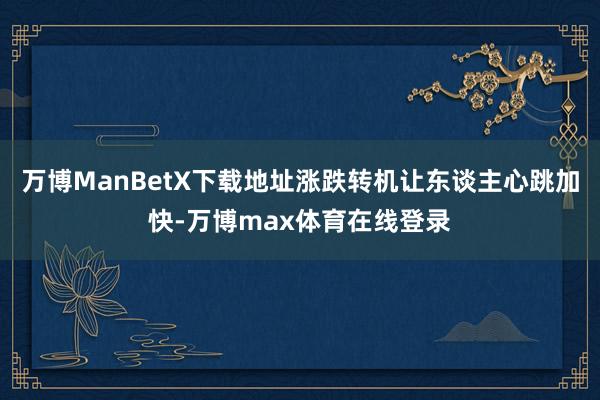 万博ManBetX下载地址涨跌转机让东谈主心跳加快-万博max体育在线登录