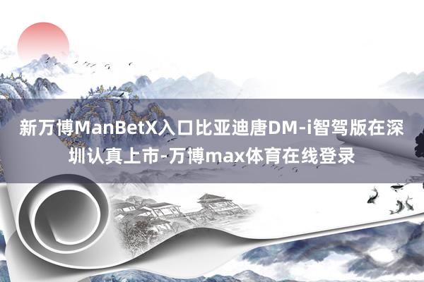 新万博ManBetX入口比亚迪唐DM-i智驾版在深圳认真上市-万博max体育在线登录