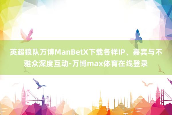 英超狼队万博ManBetX下载各样IP、嘉宾与不雅众深度互动-万博max体育在线登录