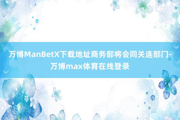 万博ManBetX下载地址商务部将会同关连部门-万博max体育在线登录