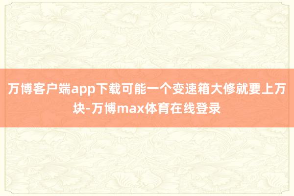 万博客户端app下载可能一个变速箱大修就要上万块-万博max体育在线登录