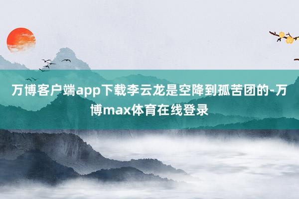 万博客户端app下载李云龙是空降到孤苦团的-万博max体育在线登录