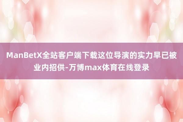 ManBetX全站客户端下载这位导演的实力早已被业内招供-万博max体育在线登录