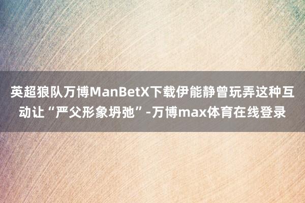 英超狼队万博ManBetX下载伊能静曾玩弄这种互动让“严父形象坍弛”-万博max体育在线登录