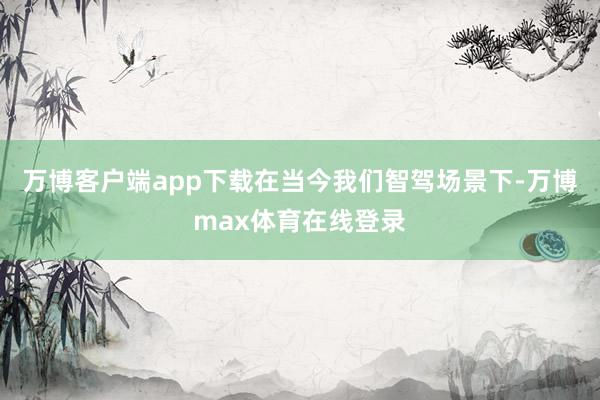万博客户端app下载　　在当今我们智驾场景下-万博max体育在线登录