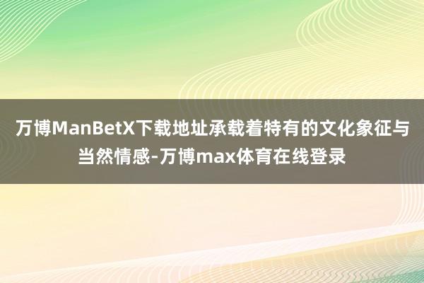 万博ManBetX下载地址承载着特有的文化象征与当然情感-万博max体育在线登录