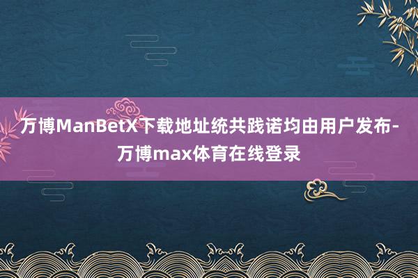 万博ManBetX下载地址统共践诺均由用户发布-万博max体育在线登录