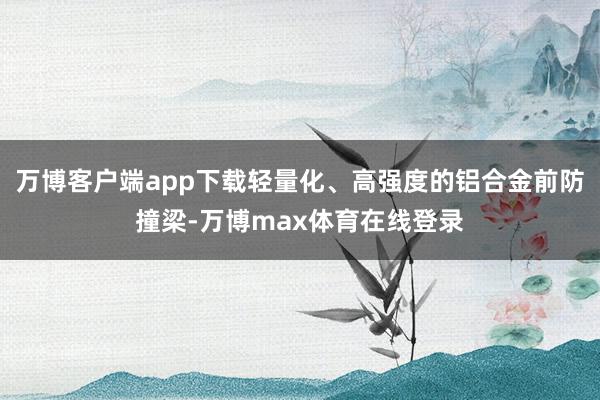 万博客户端app下载轻量化、高强度的铝合金前防撞梁-万博max体育在线登录