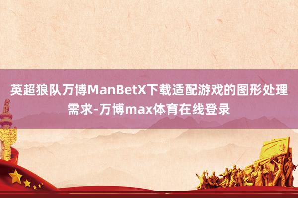 英超狼队万博ManBetX下载适配游戏的图形处理需求-万博max体育在线登录