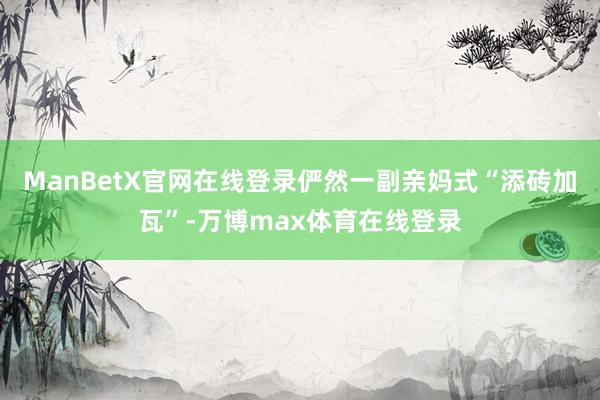ManBetX官网在线登录俨然一副亲妈式“添砖加瓦”-万博max体育在线登录