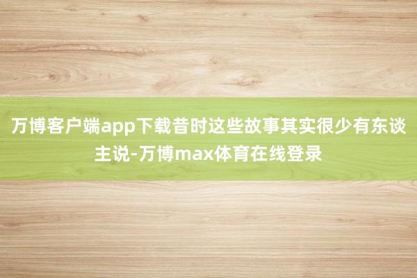万博客户端app下载昔时这些故事其实很少有东谈主说-万博max体育在线登录