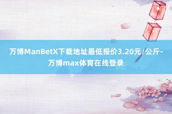 万博ManBetX下载地址最低报价3.20元/公斤-万博max体育在线登录